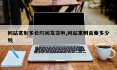 网站定制多长时间发货啊,网站定制需要多少钱